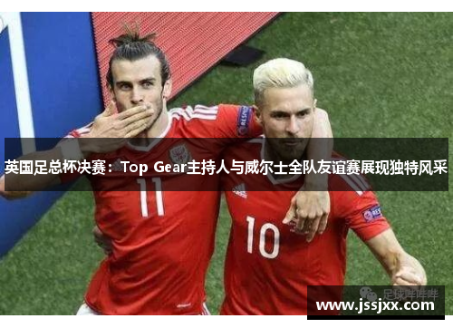 英国足总杯决赛：Top Gear主持人与威尔士全队友谊赛展现独特风采